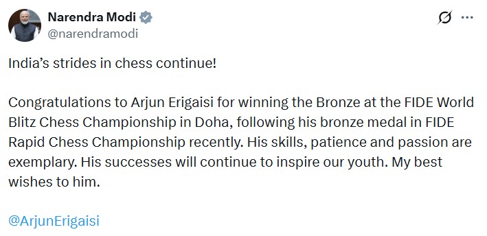 પ્રધાનમંત્રી નરેન્દ્ર મોદીએ દોહામાં આયોજિત FIDE વર્લ્ડ બ્લિટ્ઝ ચેસ ચેમ્પિયનશિપમાં બ્રોન્ઝ મેડલ જીતવા બદલ અર્જુન એરિગૈસીને અભિનંદન પાઠવ્યા
